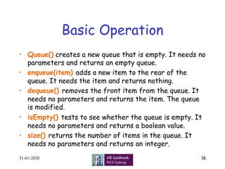 Basic Operation
•  Queue() creates a new queue that is empty. It needs no
parameters and returns an empty queue.
•  enqueue(item) adds a new item to the rear of the
queue. It needs the item and returns nothing.
•  dequeue() removes the front item from the queue. It
needs no parameters and returns the item. The queue
is modified.
•  isEmpty() tests to see whether the queue is empty. It
needs no parameters and returns a boolean value.
•  size() returns the number of items in the queue. It
needs no parameters and returns an integer.
31-01-2020 16
 