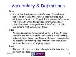 Vocabulary & Definitions
•  Node
–  A node is a fundamental part of a tree. It can have a
name, which we call the “key.” A node may also have
additional information. We call this additional information
the “payload.” While the payload information is not
central to many tree algorithms, it is often critical in
applications that make use of trees.
•  Edge
–  An edge is another fundamental part of a tree. An edge
connects two nodes to show that there is a relationship
between them. Every node (except the root) is connected
by exactly one incoming edge from another node. Each
node may have several outgoing edges.
•  Root
–  The root of the tree is the only node in the tree that has
no incoming edges.
31-01-2020 20
 