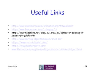 Useful Links	
•  http://www.csanimated.com/animation.php?t=Quicksort
•  http://www.hakansozer.com/category/c/
•  http://www.nczonline.net/blog/2012/11/27/computer-science-in-
javascript-quicksort/
•  http://www.sorting-algorithms.com/shell-sort
•  https://www.tutorialspoint.com/
•  https://www.hackerearth.com/
•  www.khanacademy.org/computing/computer-science/algorithms
31-01-2020 24
 