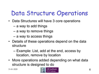 6
Data Structure Operations
•  Data Structures will have 3 core operations
–  a way to add things
–  a way to remove things
–  a way to access things
•  Details of these operations depend on the data
structure
–  Example: List, add at the end, access by
location, remove by location
•  More operations added depending on what data
structure is designed to do
31-01-2020
 