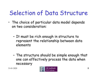 Selection of Data Structure
•  The choice of particular data model depends
on two consideration:
–  It must be rich enough in structure to
represent the relationship between data
elements
–  The structure should be simple enough that
one can effectively process the data when
necessary
31-01-2020 8
 
