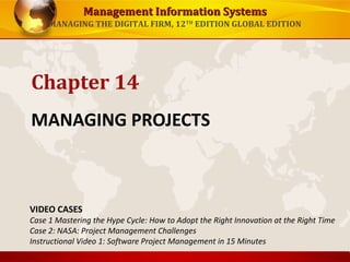 Management Information Systems
MANAGING THE DIGITAL FIRM, 12TH EDITION GLOBAL EDITION

Chapter 14
MANAGING PROJECTS

VIDEO CASES

Case 1 Mastering the Hype Cycle: How to Adopt the Right Innovation at the Right Time
Case 2: NASA: Project Management Challenges
Instructional Video 1: Software Project Management in 15 Minutes

 