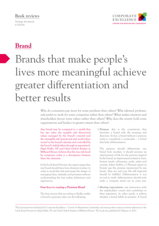 Any brand may be compared to a medal that
has two sides: the tangible side (functional
values managed by the brand’s owners) and
the intangible side (emotional and social values
rooted in the brand’s identity and controlled by
the brand’s stakeholders through its reputation).
Nigel Hollis, VP and Chief Global Analyst at
Millward Brown, believes that the true risk faced
by companies today is a discrepancy between
these two elements.
In his book Brand Premium, the expert argues that
any brand should have four elements in place in
order to avoid this risk and escape the danger of
managing ideas, attitudes and promises without
understanding the true reality, behaviours and
experiences.
Four keys to creating a Premium Brand
The four vectors that according to Hollis enable
a brand to generate value are the following:
1.	Purpose: this is the cornerstone that
furnishes a brand with the meaning and
direction. In fact, a brand without a purpose
today is considered a commodity – a brand
that lacks differentiation.
The purpose should differentiate one
brand from another, it should promise an
improvement of life for the persons targeted
by the brand, an improvement related to basic
human needs: self-esteem, pride, safety and
security. Julian Stubbs, a UK-based expert in
brands says the promise represented by any
brand (buy me and your life will improve)
should be fulfilled. Differentiation is not
an end in itself, differentiation should truly
make a company stand out in some way.
2.	Meeting expectations: any interaction with
the stakeholders counts and contributes to
their experience. In other words, it reflects
whether a brand fulfils its promise. A brand
Why do consumers pay more for some products than others? Why talented professio-
nals prefer to work for some companies rather than others? What makes investors and
shareholders favour some values rather than others? Why does the society hold some
organizations and leaders in greater esteem than others?
Strategy documents
L15/2014
Brands that make people’s
lives more meaningful achieve
greater differentiation and
better results
Brand
Book reviews
This document was developed by Corporate Excellence – Centre for Reputation Leadership and among other sources contains references to the
book Brand Premium by Nigel Hollis, VP and Chief Global Analyst at Millward Brown. The book was published by Palgrave in 2013.
 