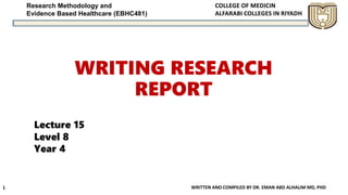 Research Methodology and
Evidence Based Healthcare (EBHC481)
WRITING RESEARCH
REPORT
WRITTEN AND COMPILED BY DR. EMAN ABD ALHALIM MD, PHD1
Lecture 15
Level 8
Year 4
 