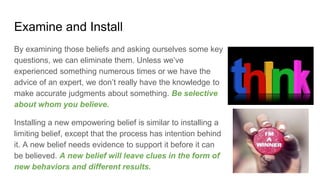 Examine and Install
By examining those beliefs and asking ourselves some key
questions, we can eliminate them. Unless we’ve
experienced something numerous times or we have the
advice of an expert, we don’t really have the knowledge to
make accurate judgments about something. Be selective
about whom you believe.
Installing a new empowering belief is similar to installing a
limiting belief, except that the process has intention behind
it. A new belief needs evidence to support it before it can
be believed. A new belief will leave clues in the form of
new behaviors and different results.
 