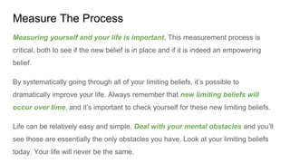 Measure The Process
Measuring yourself and your life is important. This measurement process is
critical, both to see if the new belief is in place and if it is indeed an empowering
belief.
By systematically going through all of your limiting beliefs, it’s possible to
dramatically improve your life. Always remember that new limiting beliefs will
occur over time, and it’s important to check yourself for these new limiting beliefs.
Life can be relatively easy and simple. Deal with your mental obstacles and you’ll
see those are essentially the only obstacles you have. Look at your limiting beliefs
today. Your life will never be the same.
 