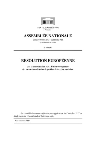 TEXTE ADOPTÉ n° 661
« Petite loi »
__
ASSEMBLÉE NATIONALE
CONSTITUTION DU 4 OCTOBRE 1958
QUINZIÈME LÉGISLATURE
25 août 2021
RESOLUTION EUROPÉENNE
sur la coordination par l’Union européenne
des mesures nationales de gestion de la crise sanitaire.
Est considérée comme définitive, en application de l’article 151-7 du
Règlement, la résolution dont la teneur suit :
Voir le numéro : 4329.
.............................................................................................................................................
 