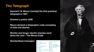 Samuel F. B. Morse invented the first practical
telegraph in 1837
Granted a patent 1838
Moore devised a telegraphic code consisting 
of dots and dashes
Shorter and longer electric impulse send  
down the wire - The Morse Code
Standardized messages
The Telegraph
 