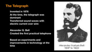 Invented in 1876
At the time, the telegraph was
dominant
Transferred sound waves with
electric current over wire
Alexander G. Bell
Created the first practical telephone
Based on experiments and
improvements in technology at the
time
The Telegraph
 