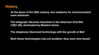 At the dawn of the 20th century, two mediums for communication
were dominant
The telegraph: Became important in the American Civil War
(1861-65), dominated by Western Union
The telephone: Dominant technology with the growth of Bell
Both these technologies had one problem: they were wire-based
History
 