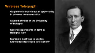 Guglielmo Marconi saw an opportunity 
in wireless communication
Studied physics at the University 
of Bologna
Several experiments in 1894 in 
Bologna, Italy
Marconi’s goal was to use his 
knowledge developed in telephony
Wireless Telegraph
 