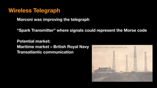 Marconi was improving the telegraph
“Spark Transmitter” where signals could represent the Morse code
Potential market:
Maritime market – British Royal Navy
Transatlantic communication
Wireless Telegraph
 