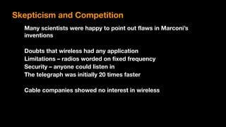 Many scientists were happy to point out flaws in Marconi’s
inventions
Doubts that wireless had any application
Limitations – radios worded on fixed frequency
Security – anyone could listen in
The telegraph was initially 20 times faster
Cable companies showed no interest in wireless
Skepticism and Competition
 