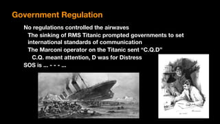 No regulations controlled the airwaves
The sinking of RMS Titanic prompted governments to set
international standards of communication
The Marconi operator on the Titanic sent “C.Q.D”
C.Q. meant attention, D was for Distress
SOS is ... - - - ...
Government Regulation
 