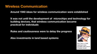 Around 1940 ideas for wireless communication were established
It was not until the development of microchips and technology for
building devices, that wireless communication became  
practical for individuals
Rules and cautiousness were to delay the progress
Also investments in land based systems
Wireless Communication
 