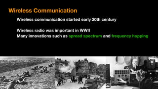 Wireless Communication
Wireless communication started early 20th century
Wireless radio was important in WWII
Many innovations such as spread spectrum and frequency hopping
 