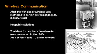 Wireless Communication
After the war, use of wireless was  
restricted to certain profession (police,
military, taxis)
Not public solutions
The ideas for mobile radio networks
were developed in the 1940s
Area of radio cells – Cellular network
 