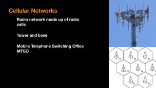 Cellular Networks
Radio network made up of radio 
cells
Tower and base
Mobile Telephone Switching Office  
MTSO
 