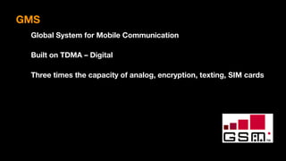 GMS
Global System for Mobile Communication
Built on TDMA – Digital
Three times the capacity of analog, encryption, texting, SIM cards
 