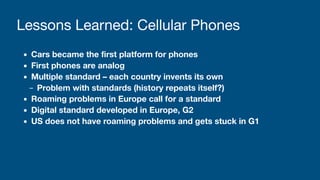 ▪ Cars became the first platform for phones
▪ First phones are analog
▪ Multiple standard – each country invents its own
– Problem with standards (history repeats itself?)
▪ Roaming problems in Europe call for a standard
▪ Digital standard developed in Europe, G2
▪ US does not have roaming problems and gets stuck in G1
Lessons Learned: Cellular Phones
 