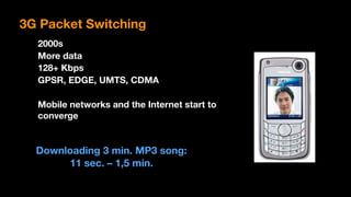 2000s
More data
128+ Kbps
GPSR, EDGE, UMTS, CDMA
Mobile networks and the Internet start to 
converge
Downloading 3 min. MP3 song:  
11 sec. – 1,5 min.
3G Packet Switching
 
