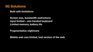 Built with limitations
Screen size, bandwidth restrictions
Input limited – one-handed keyboard
Limited memory, battery life
Fragmentation nightmare
Mobile web was limited, bad version of the web
3G Solutions
 