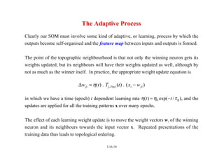 L16-10
The Adaptive Process
Clearly our SOM must involve some kind of adaptive, or learning, process by which the
outputs become self-organised and the feature map between inputs and outputs is formed.
The point of the topographic neighbourhood is that not only the winning neuron gets its
weights updated, but its neighbours will have their weights updated as well, although by
not as much as the winner itself. In practice, the appropriate weight update equation is
∆w t T t x w
ji j I i ji
= −
η( ) ( ) ( )
, ( )
. .
x
in which we have a time (epoch) t dependent learning rate η η τη
( ) exp( / )
t t
= −
0 , and the
updates are applied for all the training patterns x over many epochs.
The effect of each learning weight update is to move the weight vectors wi of the winning
neuron and its neighbours towards the input vector x. Repeated presentations of the
training data thus leads to topological ordering.
 