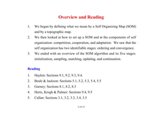 L16-15
Overview and Reading
1. We began by defining what we mean by a Self Organizing Map (SOM)
and by a topographic map.
2. We then looked at how to set up a SOM and at the components of self
organisation: competition, cooperation, and adaptation. We saw that the
self organization has two identifiable stages: ordering and convergence.
3. We ended with an overview of the SOM algorithm and its five stages:
initialization, sampling, matching, updating, and continuation.
Reading
1. Haykin: Sections 9.1, 9.2, 9.3, 9.4.
2. Beale & Jackson: Sections 5.1, 5.2, 5.3, 5.4, 5.5
3. Gurney: Sections 8.1, 8.2, 8.3
4. Hertz, Krogh & Palmer: Sections 9.4, 9.5
5. Callan: Sections 3.1, 3.2, 3.3, 3.4, 3.5
 