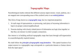 L16-3
Topographic Maps
Neurobiological studies indicate that different sensory inputs (motor, visual, auditory, etc.)
are mapped onto corresponding areas of the cerebral cortex in an orderly fashion.
This form of map, known as a topographic map, has two important properties:
1. At each stage of representation, or processing, each piece of incoming information is
kept in its proper context/neighbourhood.
2. Neurons dealing with closely related pieces of information are kept close together so
that they can interact via short synaptic connections.
Our interest is in building artificial topographic maps that learn through self-organization
in a neurobiologically inspired manner.
We shall follow the principle of topographic map formation: “The spatial location of an
output neuron in a topographic map corresponds to a particular domain or feature drawn
from the input space”.
 