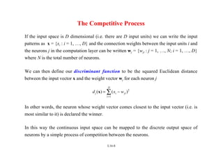 L16-8
The Competitive Process
If the input space is D dimensional (i.e. there are D input units) we can write the input
patterns as x = {xi : i = 1, …, D} and the connection weights between the input units i and
the neurons j in the computation layer can be written wj = {wji : j = 1, …, N; i = 1, …, D}
where N is the total number of neurons.
We can then define our discriminant function to be the squared Euclidean distance
between the input vector x and the weight vector wj for each neuron j
d x w
j i ji
i
D
( ) ( )
x = −
=
∑ 2
1
In other words, the neuron whose weight vector comes closest to the input vector (i.e. is
most similar to it) is declared the winner.
In this way the continuous input space can be mapped to the discrete output space of
neurons by a simple process of competition between the neurons.
 