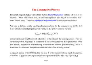 L16-9
The Cooperative Process
In neurobiological studies we find that there is lateral interaction within a set of excited
neurons. When one neuron fires, its closest neighbours tend to get excited more than
those further away. There is a topological neighbourhood that decays with distance.
We want to define a similar topological neighbourhood for the neurons in our SOM. If Sij
is the lateral distance between neurons i and j on the grid of neurons, we take
T S
j I j I
, ( ) , ( )
exp( / )
x x
= − 2 2
2σ
as our topological neighbourhood, where I(x) is the index of the winning neuron. This has
several important properties: it is maximal at the winning neuron, it is symmetrical about
that neuron, it decreases monotonically to zero as the distance goes to infinity, and it is
translation invariant (i.e. independent of the location of the winning neuron)
A special feature of the SOM is that the size σ of the neighbourhood needs to decrease
with time. A popular time dependence is an exponential decay: σ σ τσ
( ) exp( / )
t t
= −
0 .
 