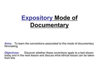 Expository Mode of
Documentary
Aims: To learn the conventions associated to this mode of documentary
filmmaking
Objectives: Discover whether these coventions apply to a text shown
today and in the next lesson and discuss what ethical issues can be taken
from this
 