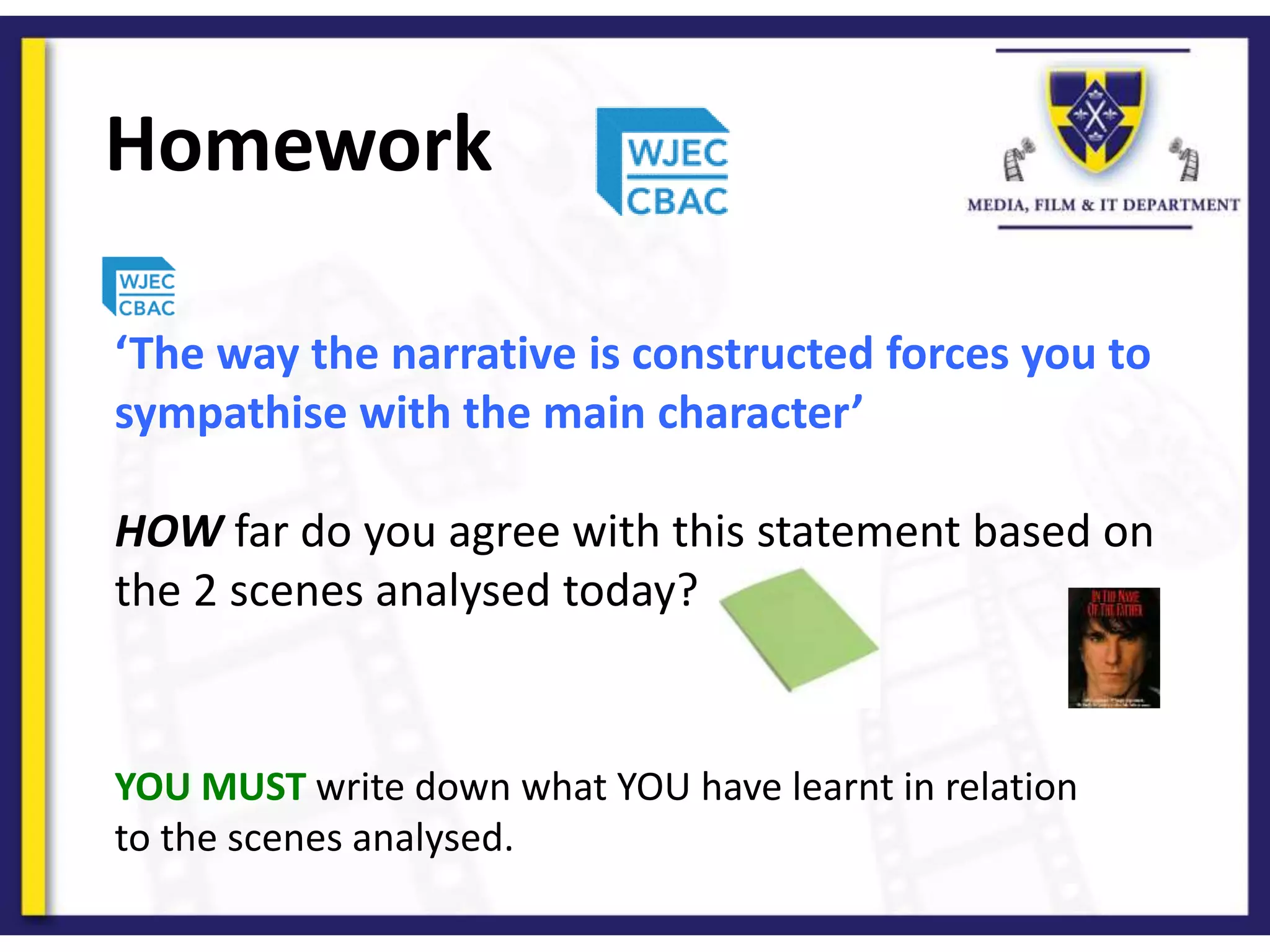 Homework
YOU MUST write down what YOU have learnt in relation
to the scenes analysed.
‘The way the narrative is constructed forces you to
sympathise with the main character’
HOW far do you agree with this statement based on
the 2 scenes analysed today?
 