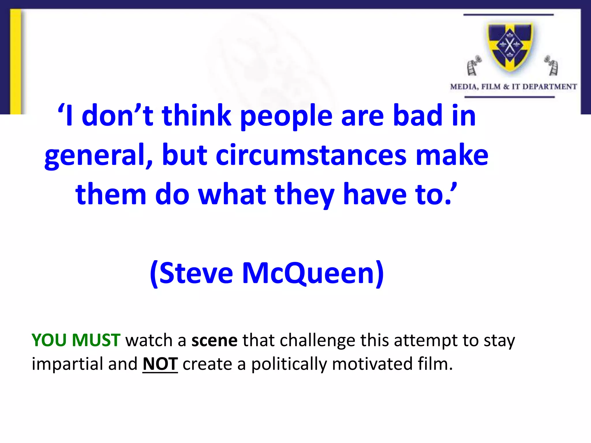 YOU MUST watch a scene that challenge this attempt to stay
impartial and NOT create a politically motivated film.
‘I don’t think people are bad in
general, but circumstances make
them do what they have to.’
(Steve McQueen)
 