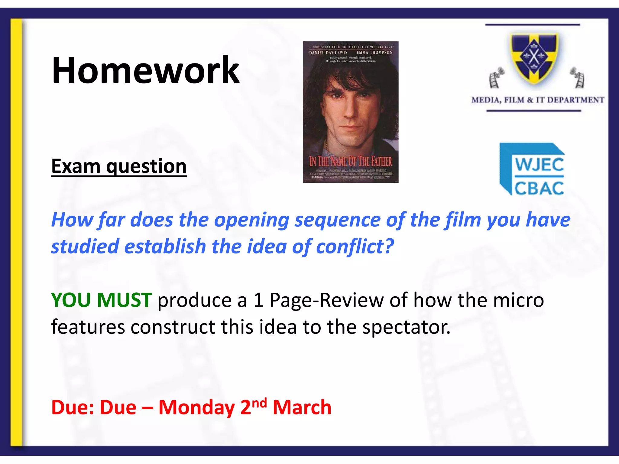 Homework
Exam question
How far does the opening sequence of the film you have
studied establish the idea of conflict?
YOU MUST produce a 1 Page-Review of how the micro
features construct this idea to the spectator.
Due: Due – Monday 2nd March
 