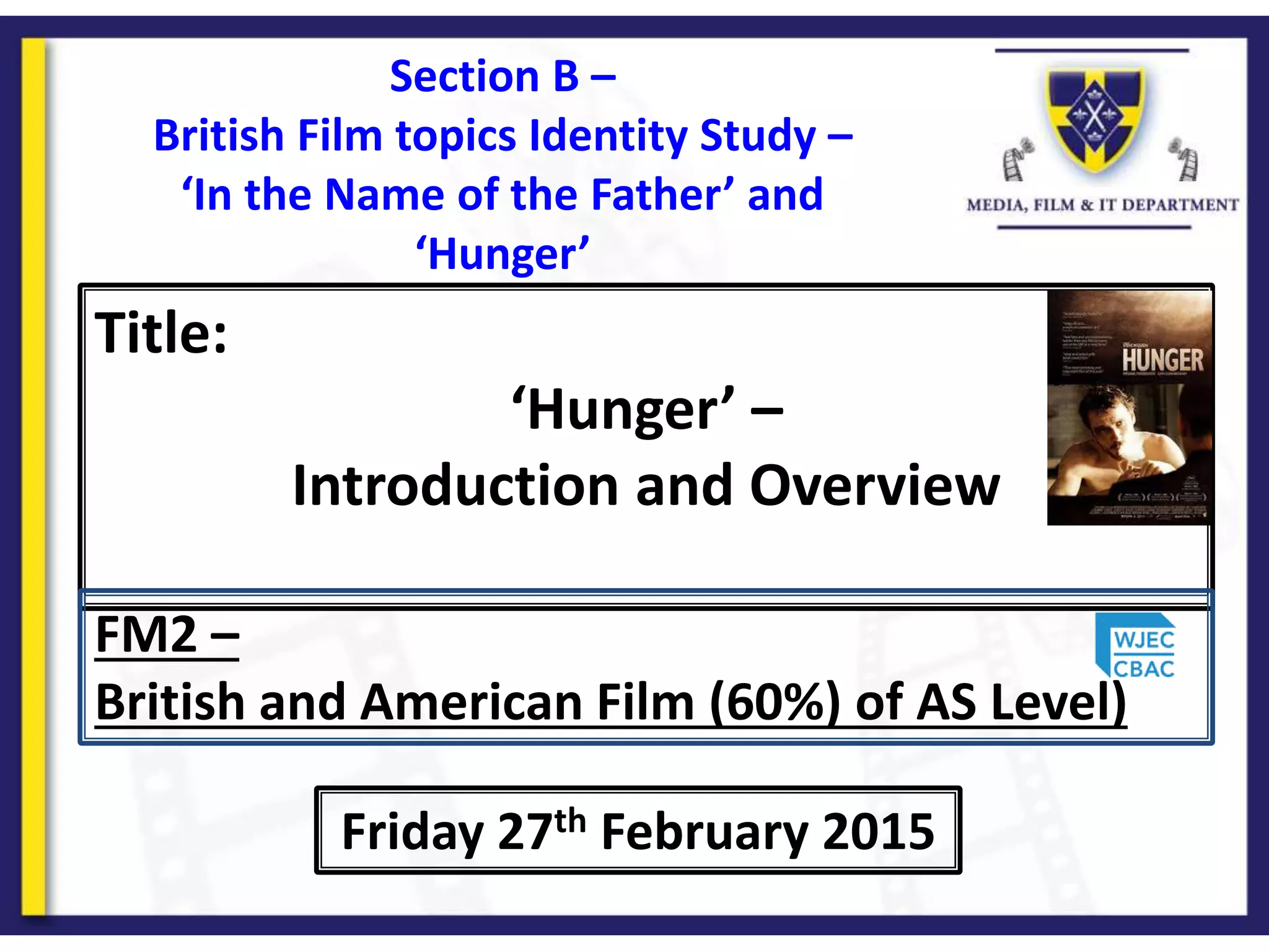 Title:
‘Hunger’ –
Introduction and Overview
Friday 27th February 2015
FM2 –
British and American Film (60%) of AS Level)
Section B –
British Film topics Identity Study –
‘In the Name of the Father’ and
‘Hunger’
 