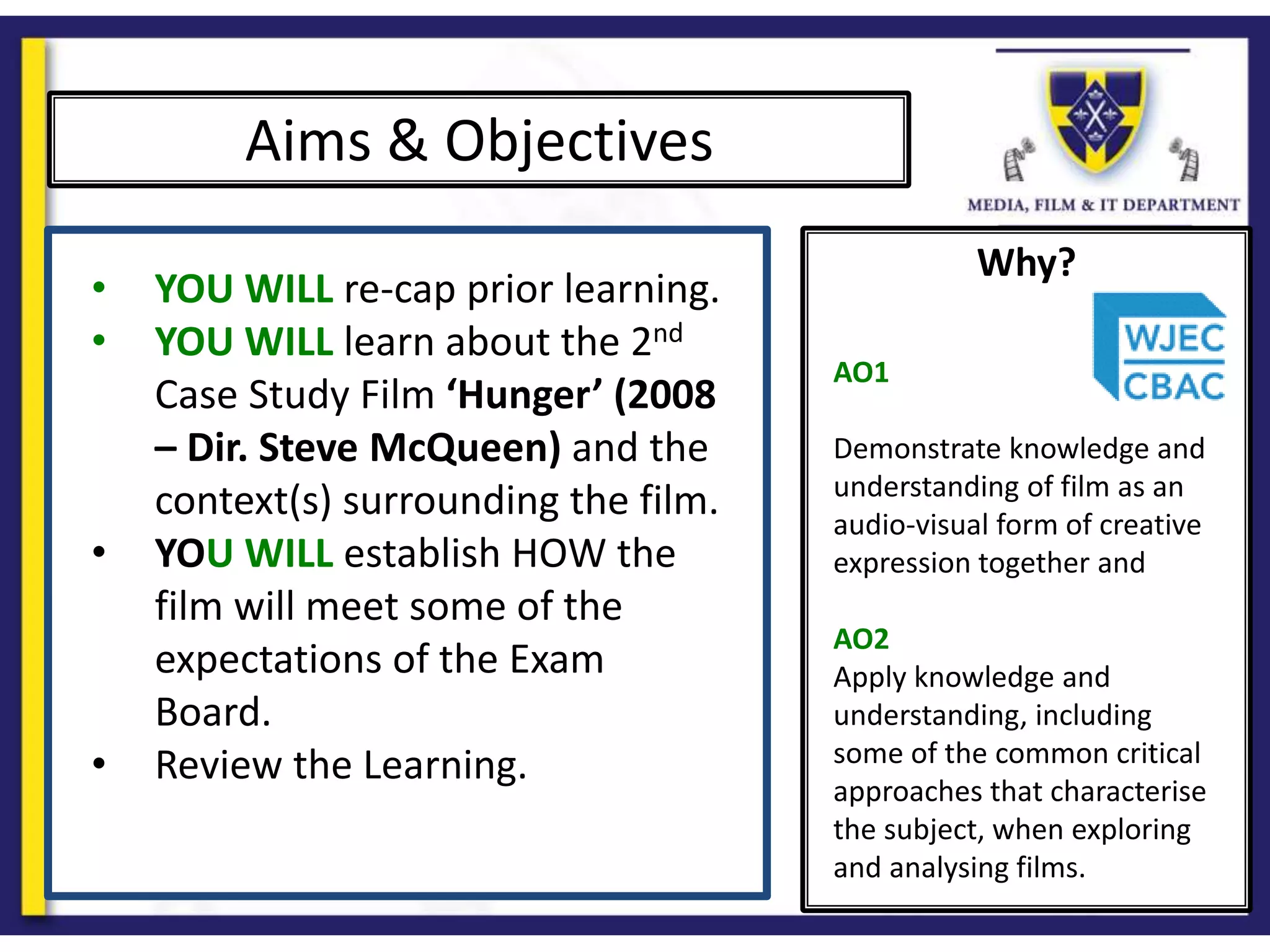 Why?
Aims & Objectives
• YOU WILL re-cap prior learning.
• YOU WILL learn about the 2nd
Case Study Film ‘Hunger’ (2008
– Dir. Steve McQueen) and the
context(s) surrounding the film.
• YOU WILL establish HOW the
film will meet some of the
expectations of the Exam
Board.
• Review the Learning.
AO1
Demonstrate knowledge and
understanding of film as an
audio-visual form of creative
expression together and
AO2
Apply knowledge and
understanding, including
some of the common critical
approaches that characterise
the subject, when exploring
and analysing films.
 