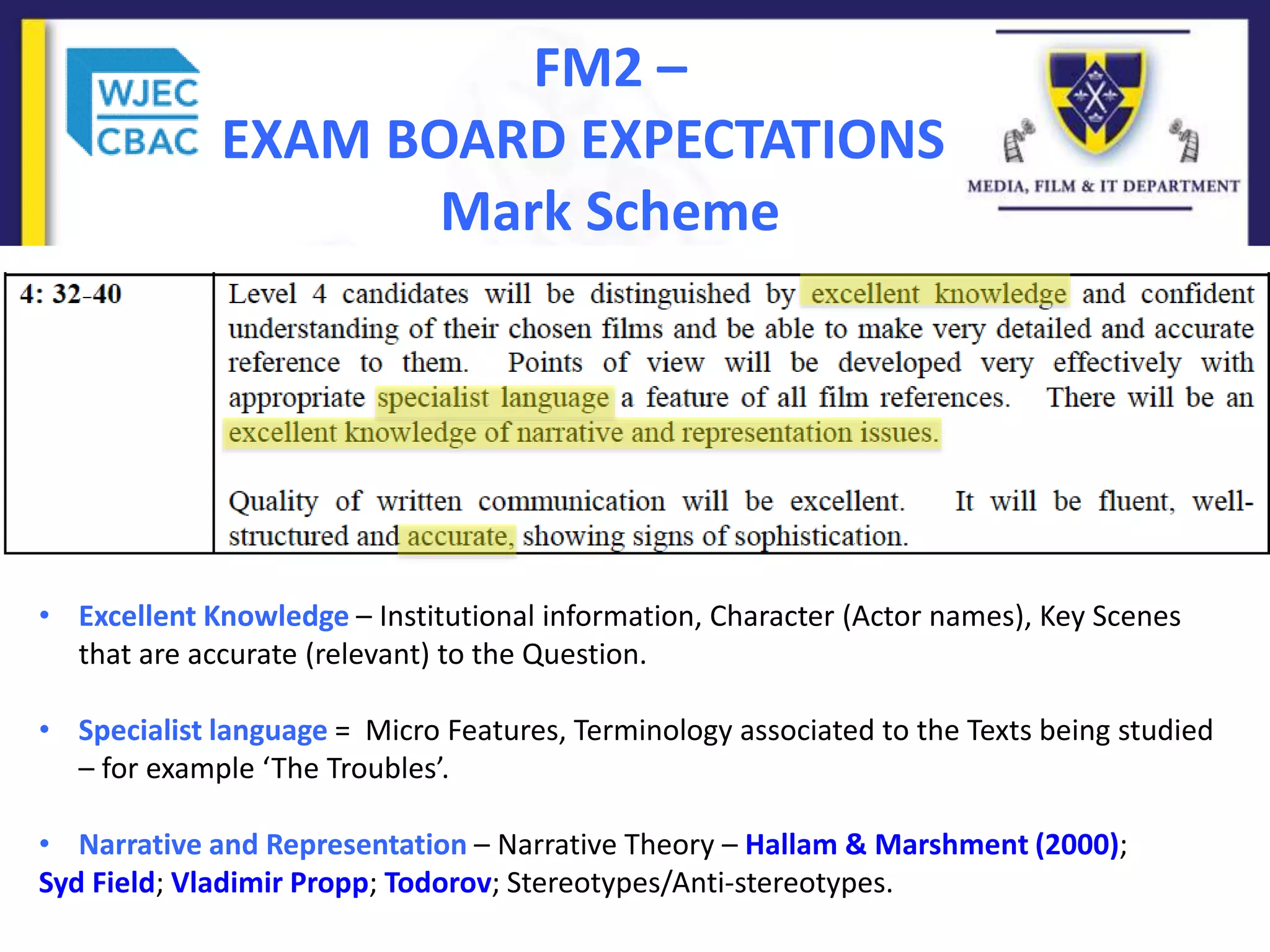 FM2 –
EXAM BOARD EXPECTATIONS
Mark Scheme
• Excellent Knowledge – Institutional information, Character (Actor names), Key Scenes
that are accurate (relevant) to the Question.
• Specialist language = Micro Features, Terminology associated to the Texts being studied
– for example ‘The Troubles’.
• Narrative and Representation – Narrative Theory – Hallam & Marshment (2000);
Syd Field; Vladimir Propp; Todorov; Stereotypes/Anti-stereotypes.
 