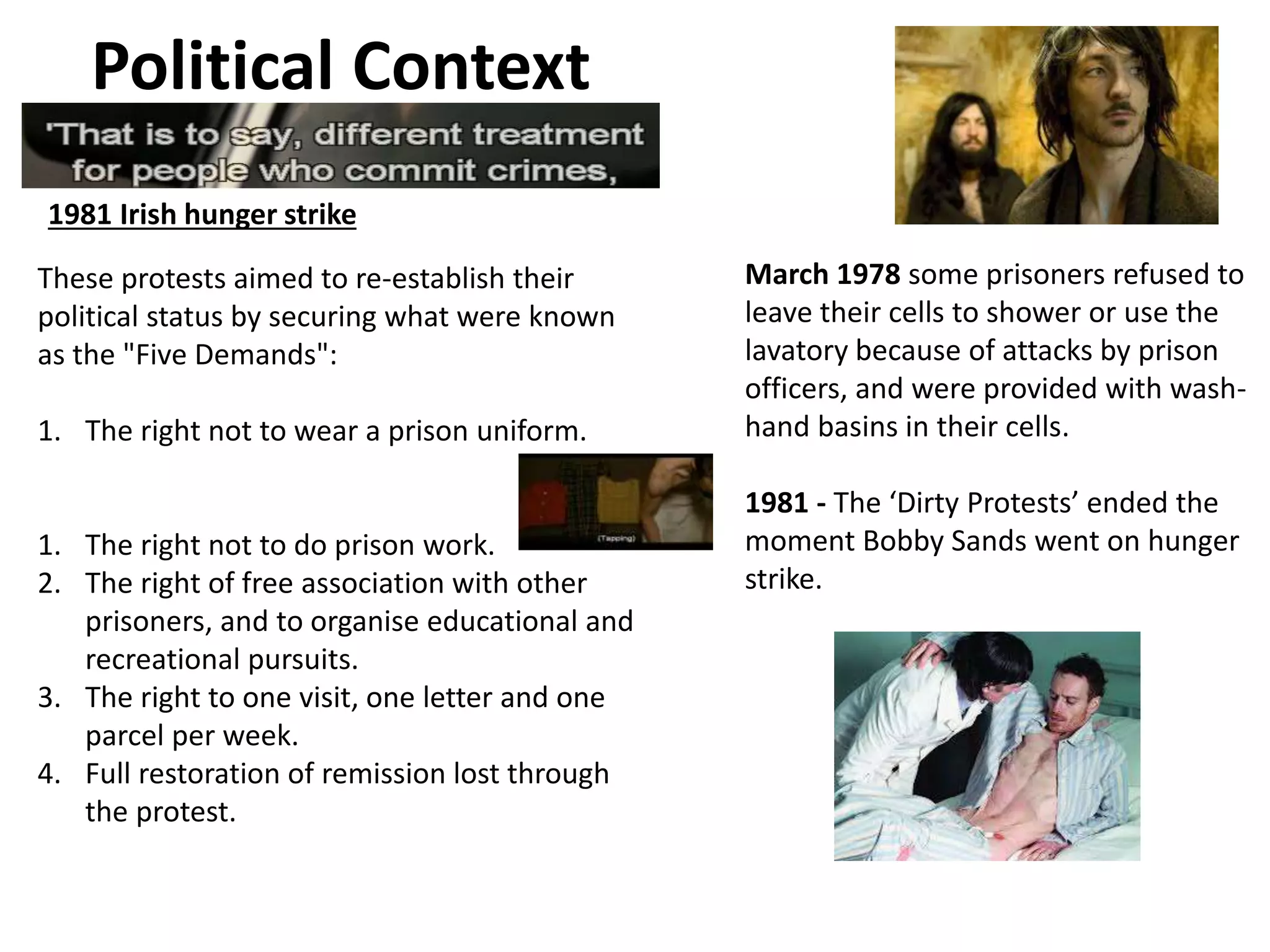 Political Context
1981 Irish hunger strike
These protests aimed to re-establish their
political status by securing what were known
as the "Five Demands":
1. The right not to wear a prison uniform.
1. The right not to do prison work.
2. The right of free association with other
prisoners, and to organise educational and
recreational pursuits.
3. The right to one visit, one letter and one
parcel per week.
4. Full restoration of remission lost through
the protest.
March 1978 some prisoners refused to
leave their cells to shower or use the
lavatory because of attacks by prison
officers, and were provided with wash-
hand basins in their cells.
1981 - The ‘Dirty Protests’ ended the
moment Bobby Sands went on hunger
strike.
 