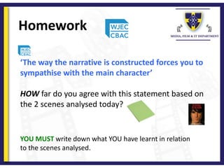 Homework
YOU MUST write down what YOU have learnt in relation
to the scenes analysed.
‘The way the narrative is constructed forces you to
sympathise with the main character’
HOW far do you agree with this statement based on
the 2 scenes analysed today?
 