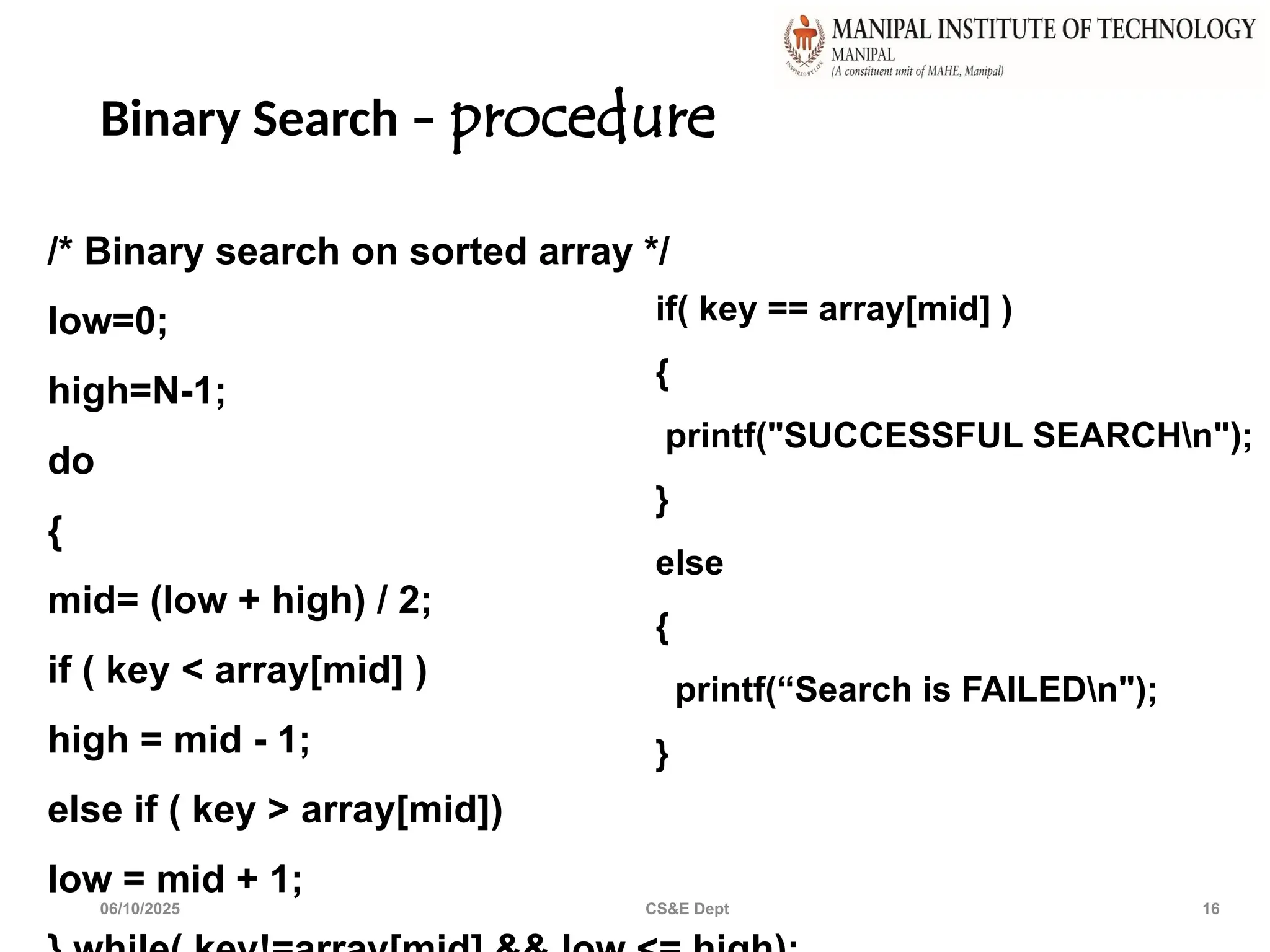 Binary Search – procedure
06/10/2025 CS&E Dept 16
/* Binary search on sorted array */
low=0;
high=N-1;
do
{
mid= (low + high) / 2;
if ( key < array[mid] )
high = mid - 1;
else if ( key > array[mid])
low = mid + 1;
if( key == array[mid] )
{
printf("SUCCESSFUL SEARCHn");
}
else
{
printf(“Search is FAILEDn");
}
 