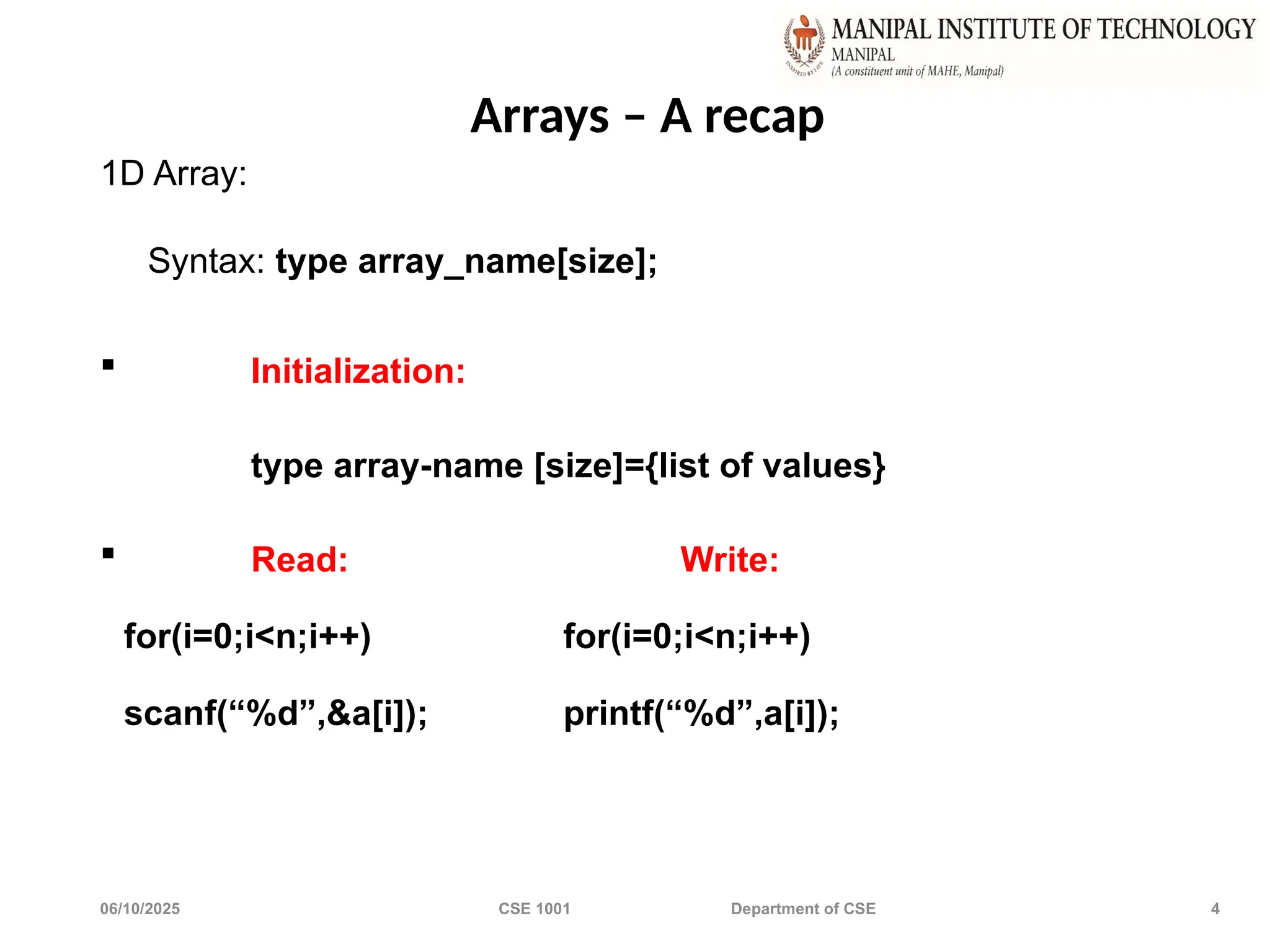 06/10/2025 CSE 1001 Department of CSE 4
Arrays – A recap
1D Array:
Syntax: type array_name[size];
 Initialization:
type array-name [size]={list of values}
 Read: Write:
for(i=0;i<n;i++) for(i=0;i<n;i++)
scanf(“%d”,&a[i]); printf(“%d”,a[i]);
 