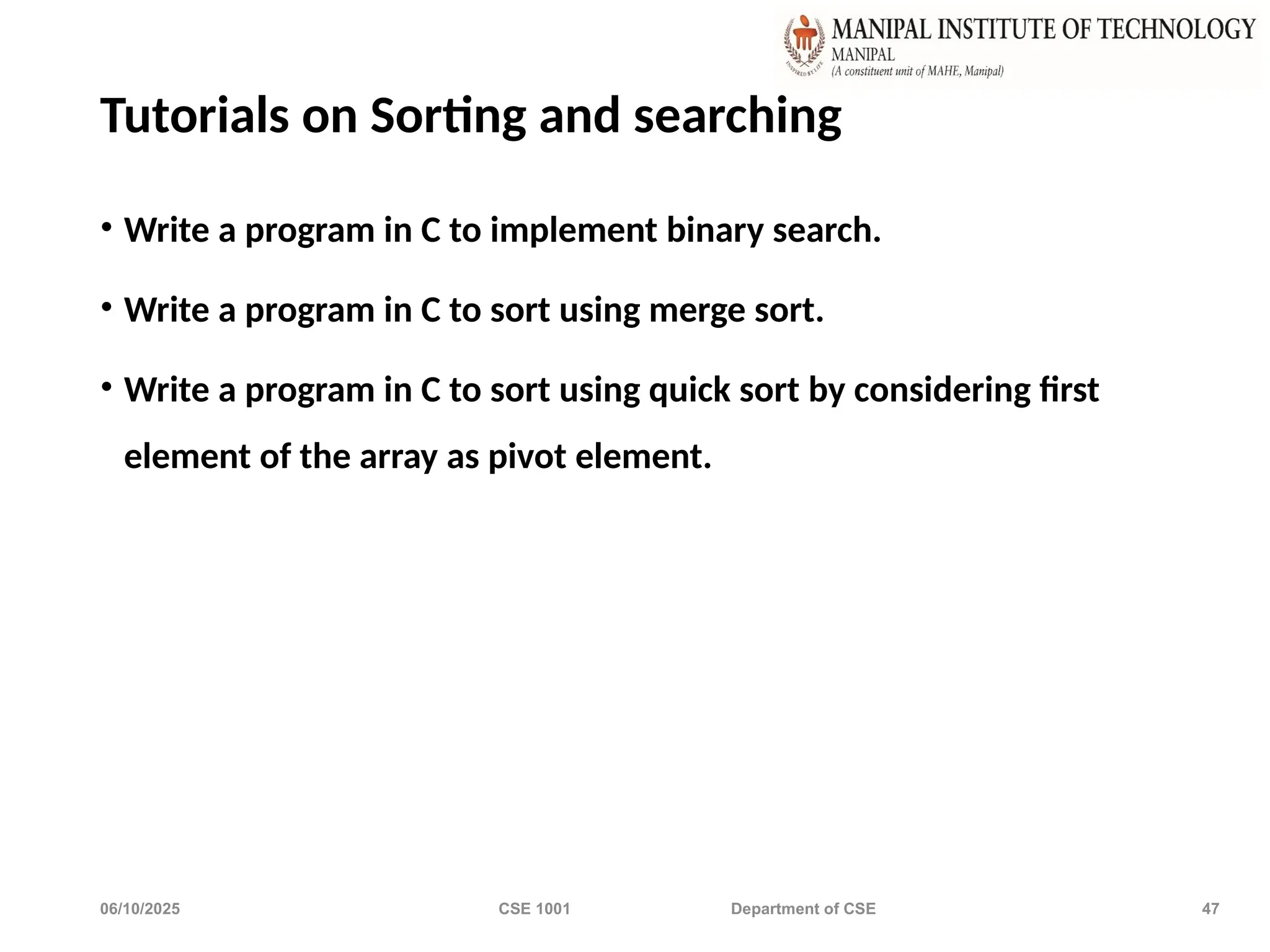 06/10/2025 CSE 1001 Department of CSE 47
Tutorials on Sorting and searching
• Write a program in C to implement binary search.
• Write a program in C to sort using merge sort.
• Write a program in C to sort using quick sort by considering first
element of the array as pivot element.
 