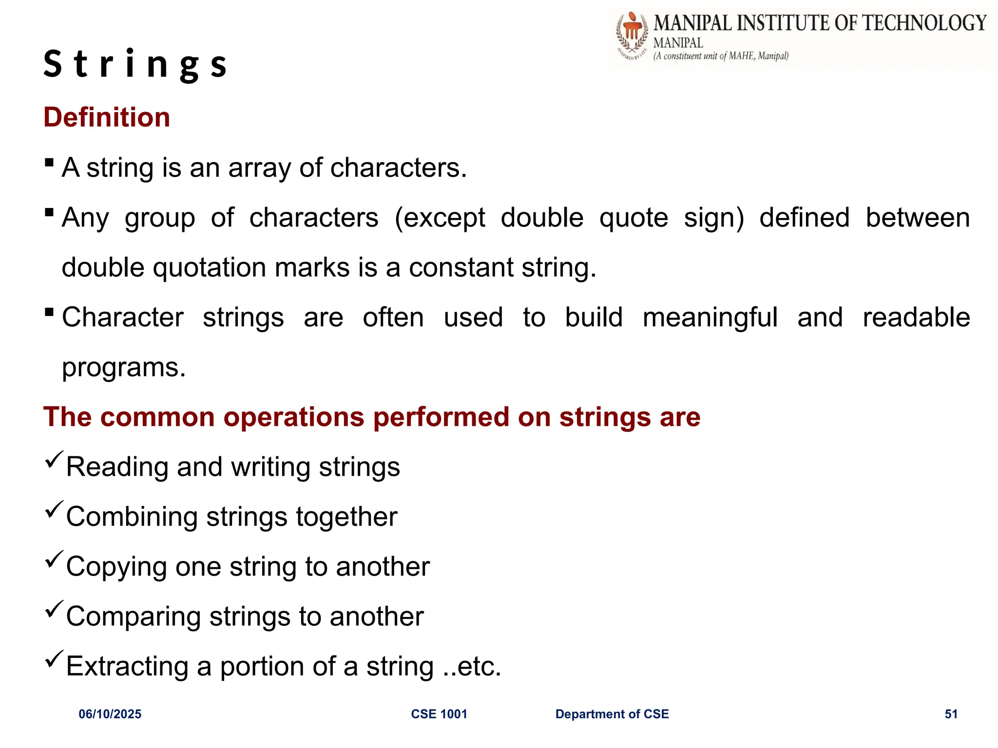 S t r i n g s
Definition
 A string is an array of characters.
 Any group of characters (except double quote sign) defined between
double quotation marks is a constant string.
 Character strings are often used to build meaningful and readable
programs.
The common operations performed on strings are
Reading and writing strings
Combining strings together
Copying one string to another
Comparing strings to another
Extracting a portion of a string ..etc.
06/10/2025 CSE 1001 Department of CSE 51
 
