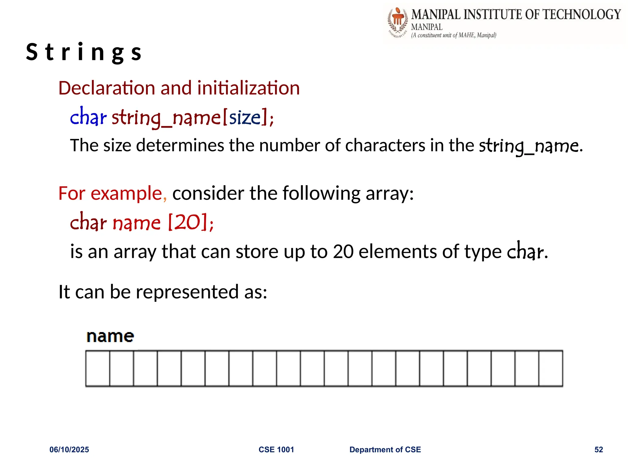 S t r i n g s
Declaration and initialization
char string_name[size];
The size determines the number of characters in the string_name.
For example, consider the following array:
char name [20];
is an array that can store up to 20 elements of type char.
It can be represented as:
06/10/2025 CSE 1001 Department of CSE 52
 