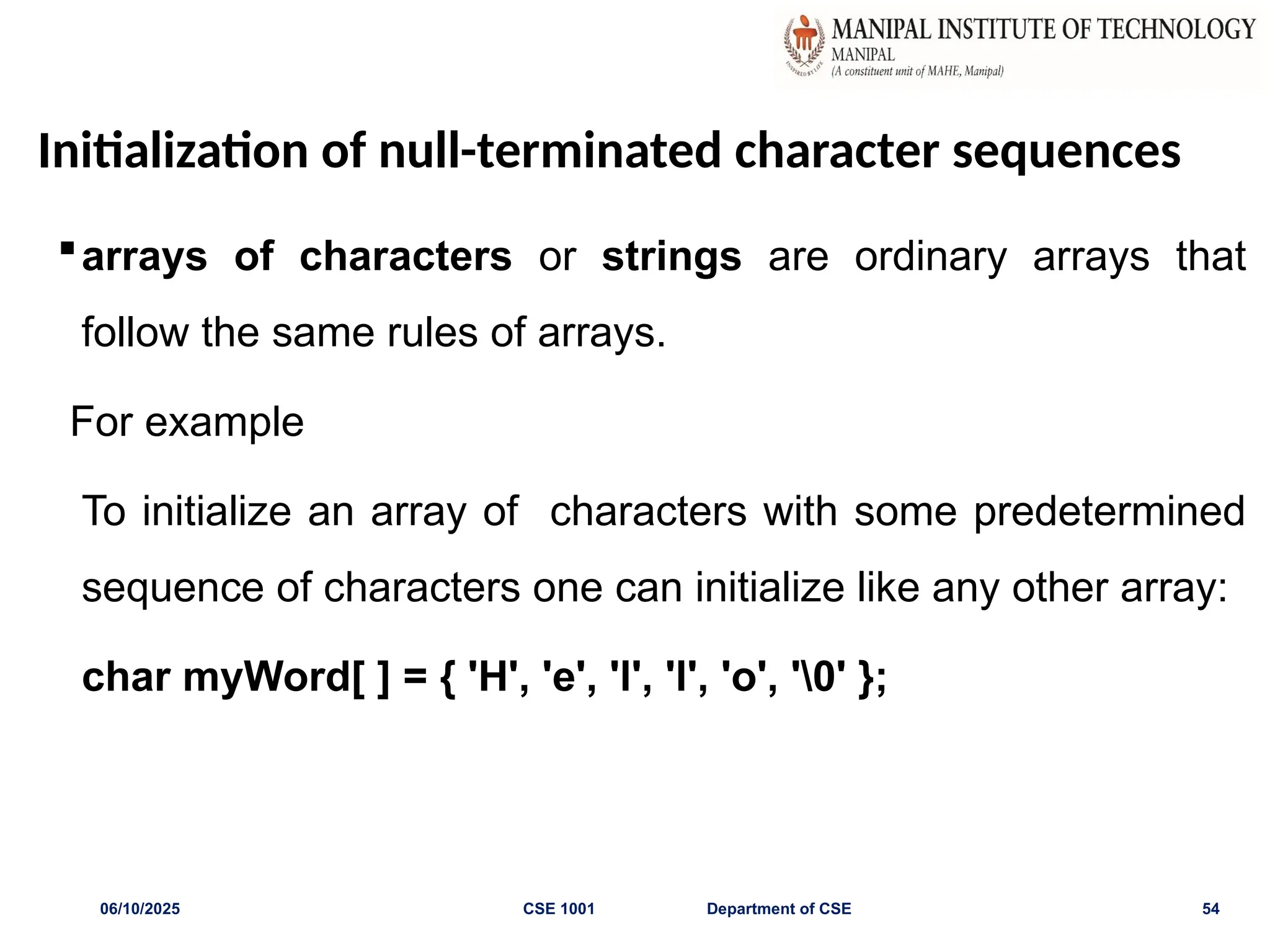 Initialization of null-terminated character sequences
arrays of characters or strings are ordinary arrays that
follow the same rules of arrays.
For example
To initialize an array of characters with some predetermined
sequence of characters one can initialize like any other array:
char myWord[ ] = { 'H', 'e', 'l', 'l', 'o', '0' };
06/10/2025 CSE 1001 Department of CSE 54
 