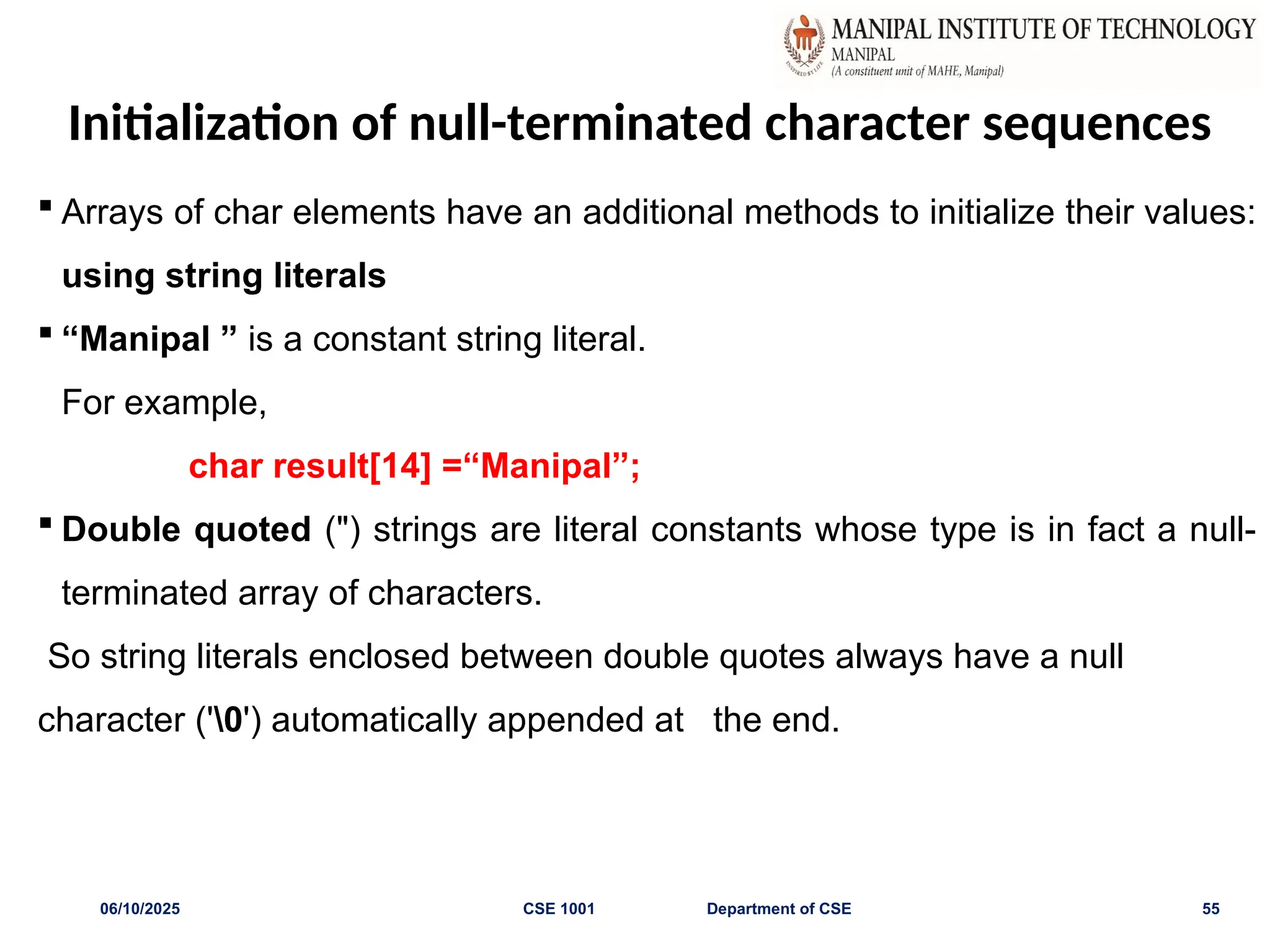 Initialization of null-terminated character sequences
 Arrays of char elements have an additional methods to initialize their values:
using string literals
 “Manipal ” is a constant string literal.
For example,
char result[14] =“Manipal”;
 Double quoted (") strings are literal constants whose type is in fact a null-
terminated array of characters.
So string literals enclosed between double quotes always have a null
character ('0') automatically appended at the end.
06/10/2025 CSE 1001 Department of CSE 55
 