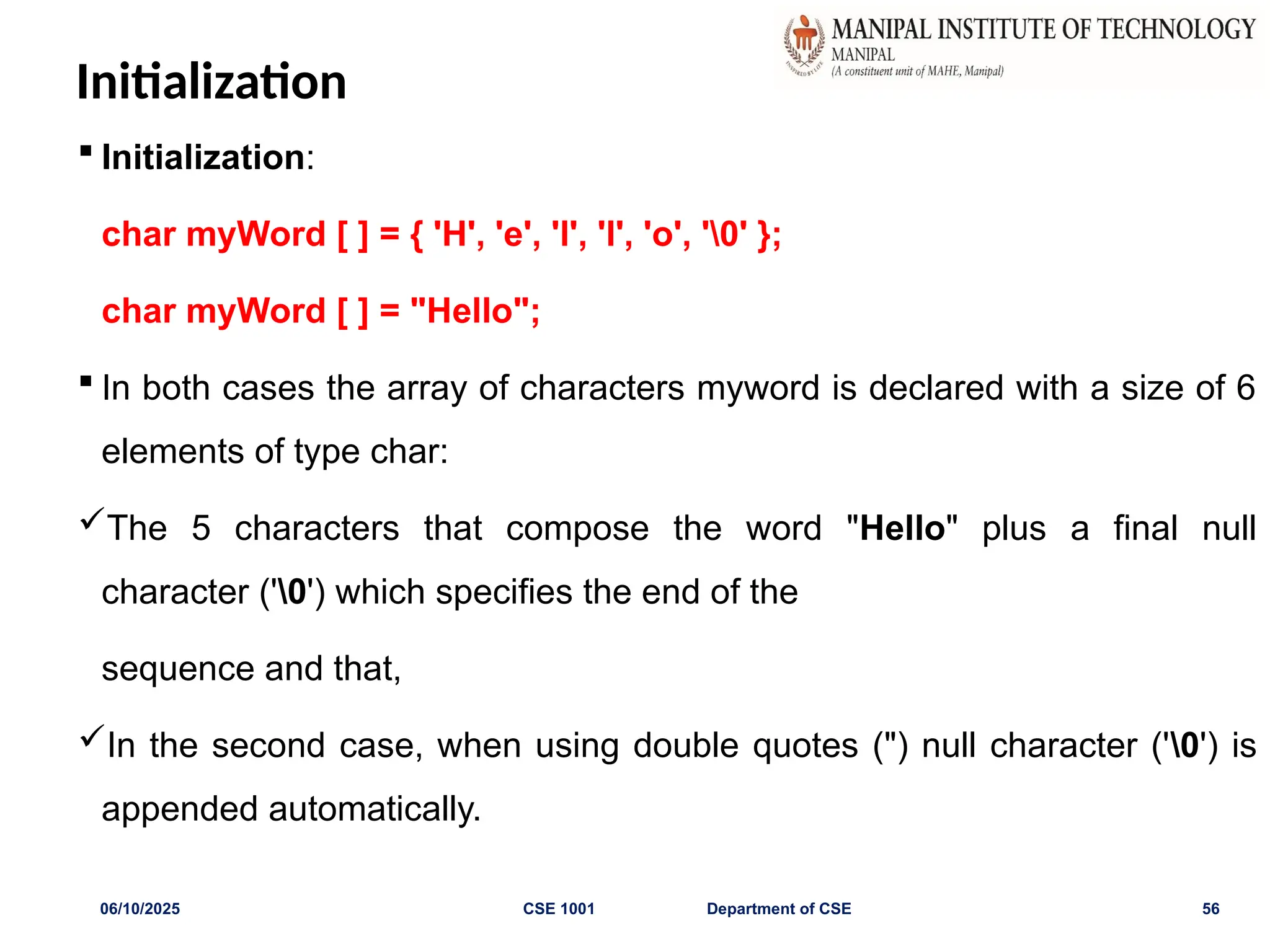 Initialization
 Initialization:
char myWord [ ] = { 'H', 'e', 'l', 'l', 'o', '0' };
char myWord [ ] = "Hello";
 In both cases the array of characters myword is declared with a size of 6
elements of type char:
The 5 characters that compose the word "Hello" plus a final null
character ('0') which specifies the end of the
sequence and that,
In the second case, when using double quotes (") null character ('0') is
appended automatically.
06/10/2025 CSE 1001 Department of CSE 56
 