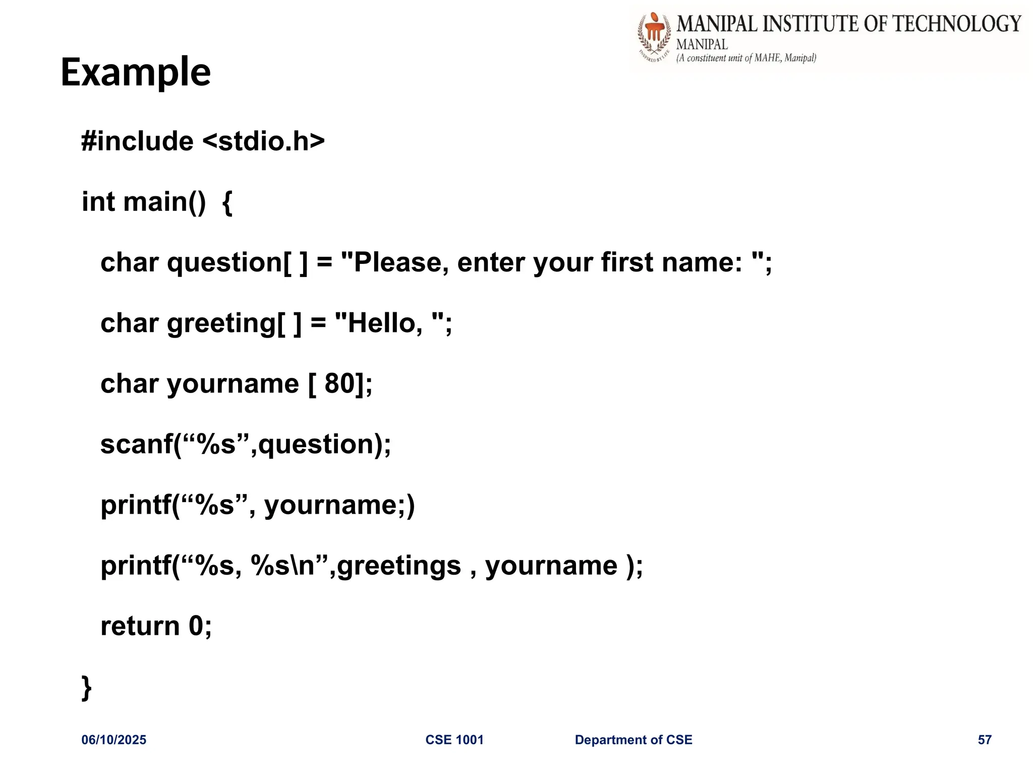 Example
#include <stdio.h>
int main() {
char question[ ] = "Please, enter your first name: ";
char greeting[ ] = "Hello, ";
char yourname [ 80];
scanf(“%s”,question);
printf(“%s”, yourname;)
printf(“%s, %sn”,greetings , yourname );
return 0;
}
06/10/2025 CSE 1001 Department of CSE 57
 