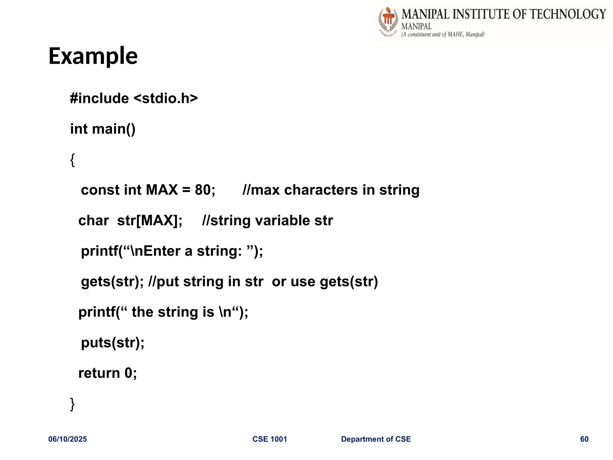 Example
#include <stdio.h>
int main()
{
const int MAX = 80; //max characters in string
char str[MAX]; //string variable str
printf(“nEnter a string: ”);
gets(str); //put string in str or use gets(str)
printf(“ the string is n“);
puts(str);
return 0;
}
06/10/2025 CSE 1001 Department of CSE 60
 
